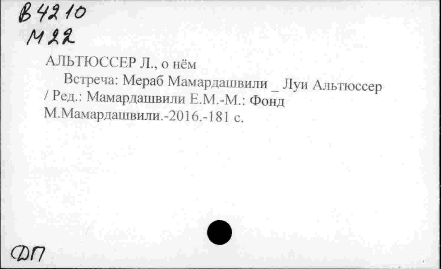 ﻿ММ.
АЛЬ IЮССЕР Л., о нём
Встреча: Мераб Мамардашвили _ Луи Альтюссер / Ред.: Мамардашвили Е.М.-М.: Фонд
М.Мамардашвили.-2016.-181 с.
ФП